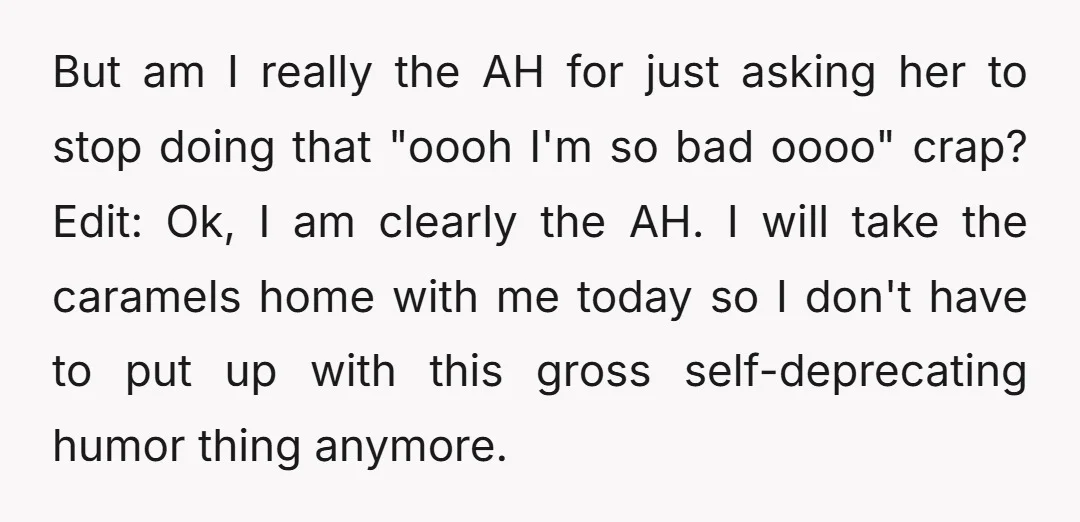 But am I really the AH for just asking her to stop doing that "oooh I'm so bad oooo" crap? Edit: Ok, I am clearly the AH. I will take...