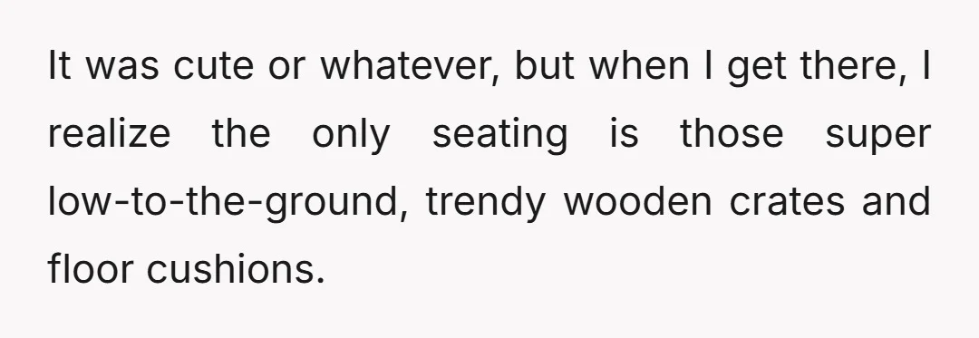 It was cute or whatever, but when I get there, I realize the only seating is those super low-to-the-ground, trendy wooden crates and floor cushions.