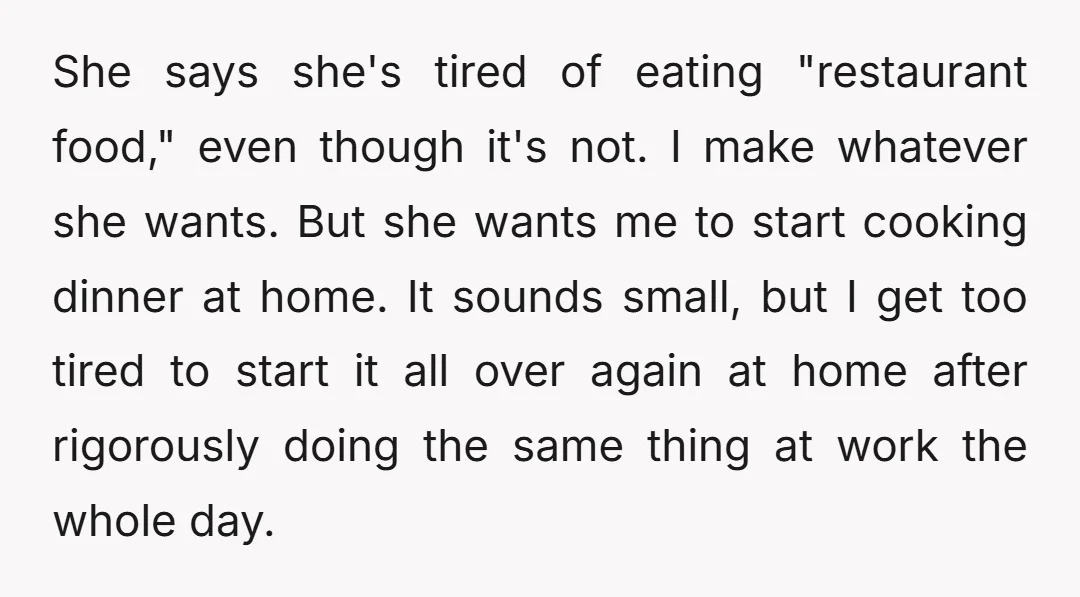 She says she's tired of eating "restaurant food," even though it's not. I make whatever she wants. But she wants me to start cooking dinner at home. It sounds small,...