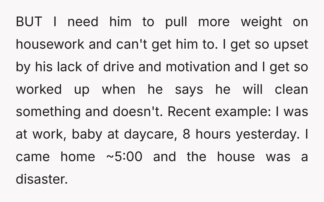 BUT I need him to pull more weight on housework and can't get him to. I get so upset by his lack of drive and motivation and I get so...