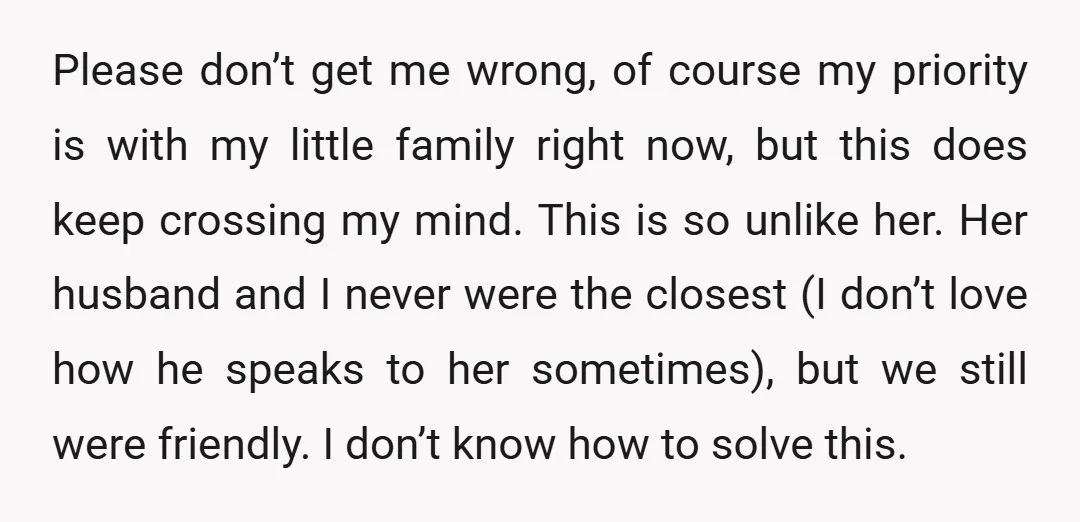 Please don’t get me wrong, of course my priority is with my little family right now, but this does keep crossing my mind. This is so unlike her. Her husband...