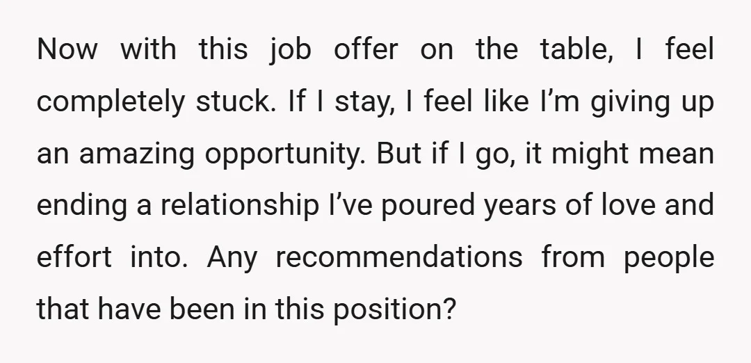 Now with this job offer on the table, I feel completely stuck. If I stay, I feel like I’m giving up an amazing opportunity. But if I go, it might...