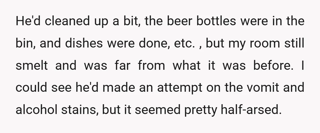 He'd cleaned up a bit, the beer bottles were in the bin, and dishes were done, etc. , but my room still smelt and was far from what it was...