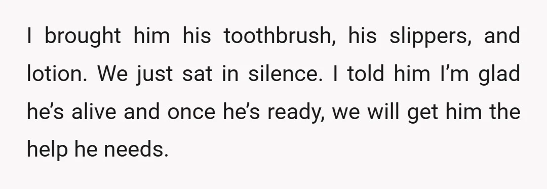 I brought him his toothbrush, his slippers, and lotion. We just sat in silence. I told him I’m glad he’s alive and once he’s ready, we will get him the...