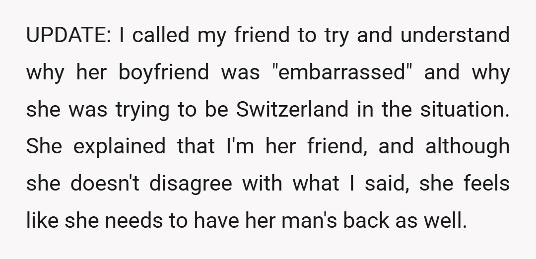 UPDATE: I called my friend to try and understand why her boyfriend was "embarrassed" and why she was trying to be Switzerland in the situation. She explained that I'm her...