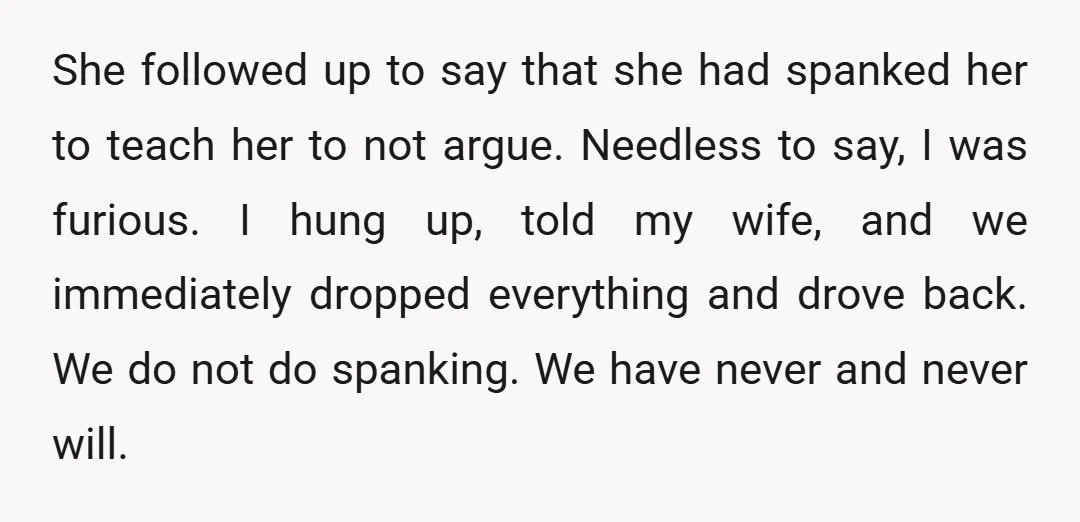 She followed up to say that she had spanked her to teach her to not argue. Needless to say, I was furious. I hung up, told my wife, and we...