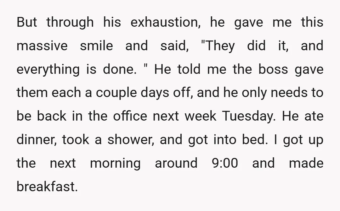 But through his exhaustion, he gave me this massive smile and said, "They did it, and everything is done. " He told me the boss gave them each a couple...