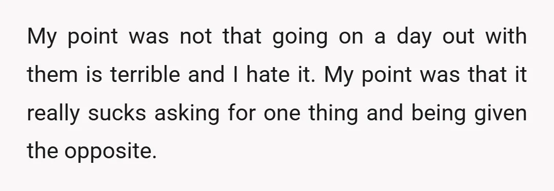 My point was not that going on a day out with them is terrible and I hate it. My point was that it really sucks asking for one thing and...