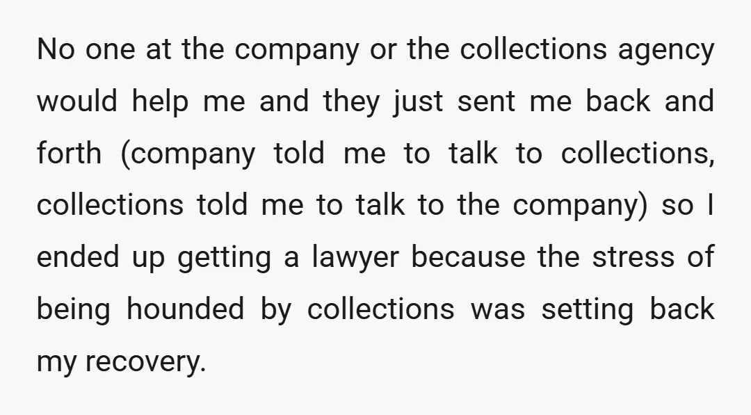 No one at the company or the collections agency would help me and they just sent me back and forth (company told me to talk to collections, collections told me...