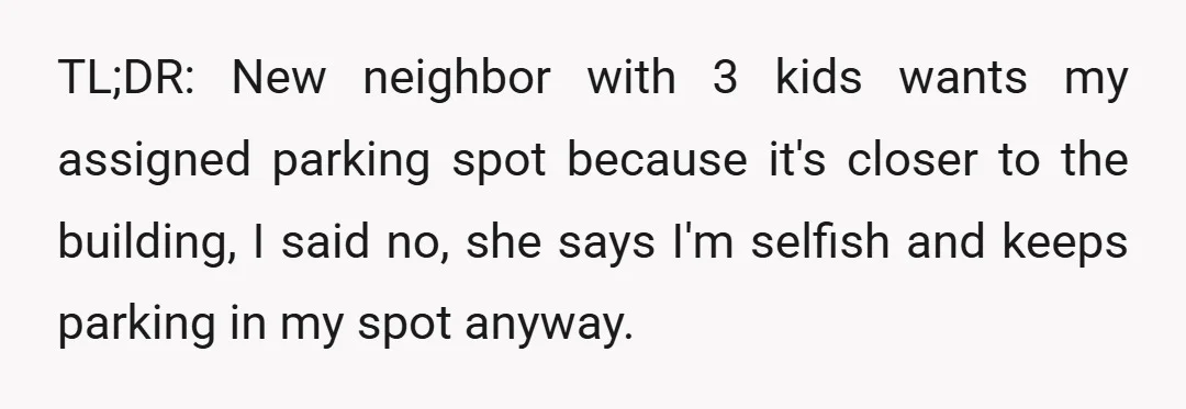 TL;DR: New neighbor with 3 kids wants my assigned parking spot because it's closer to the building, I said no, she says I'm selfish and keeps parking in my spot...