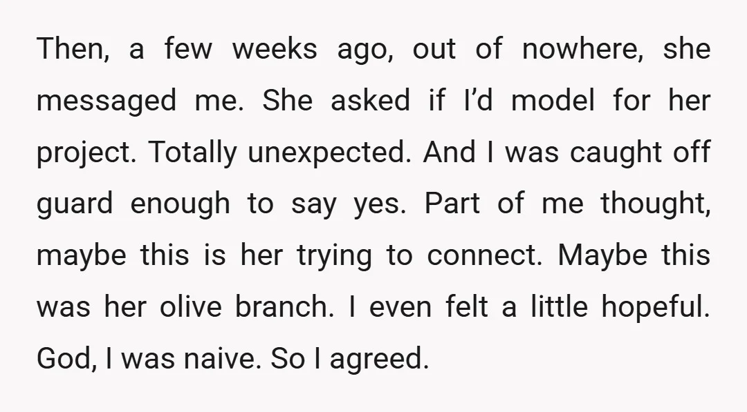 Then, a few weeks ago, out of nowhere, she messaged me. She asked if I’d model for her project. Totally unexpected. And I was caught off guard enough to say...