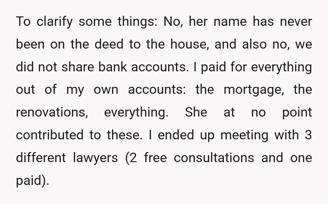 To clarify some things: No, her name has never been on the deed to the house, and also no, we did not share bank accounts. I paid for everything out...
