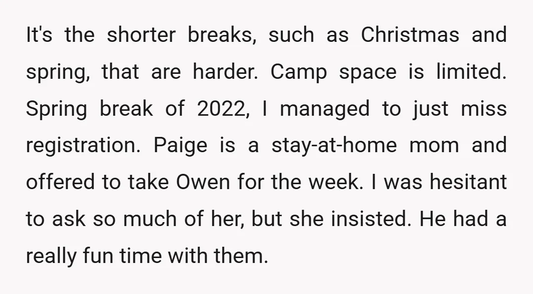 It's the shorter breaks, such as Christmas and spring, that are harder. Camp space is limited. Spring break of 2022, I managed to just miss registration. Paige is a stay-at-home...
