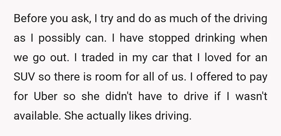 Before you ask, I try and do as much of the driving as I possibly can. I have stopped drinking when we go out. I traded in my car that...