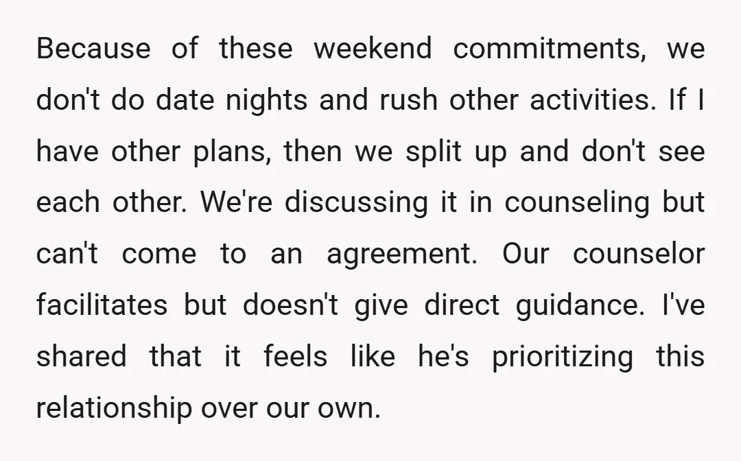Because of these weekend commitments, we don't do date nights and rush other activities. If I have other plans, then we split up and don't see each other. We're discussing...