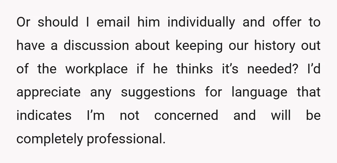 Or should I email him individually and offer to have a discussion about keeping our history out of the workplace if he thinks it’s needed? I’d appreciate any suggestions for...