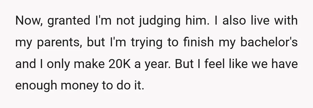 Now, granted I'm not judging him. I also live with my parents, but I'm trying to finish my bachelor's and I only make 20K a year. But I feel like...