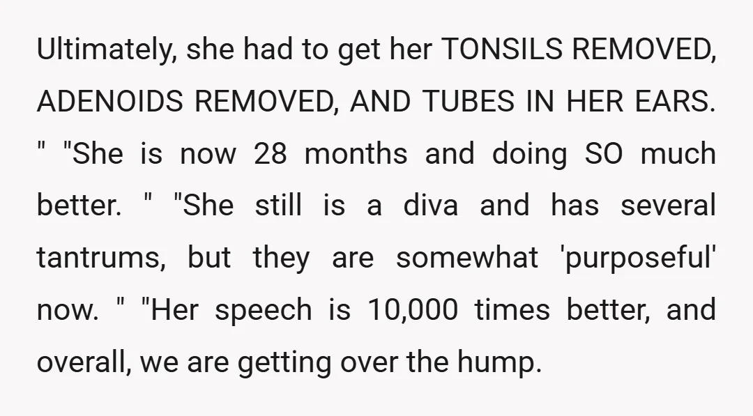 Ultimately, she had to get her TONSILS REMOVED, ADENOIDS REMOVED, AND TUBES IN HER EARS. " "She is now 28 months and doing SO much better. " "She still is...