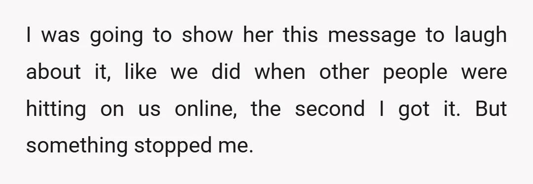 I was going to show her this message to laugh about it, like we did when other people were hitting on us online, the second I got it. But something...