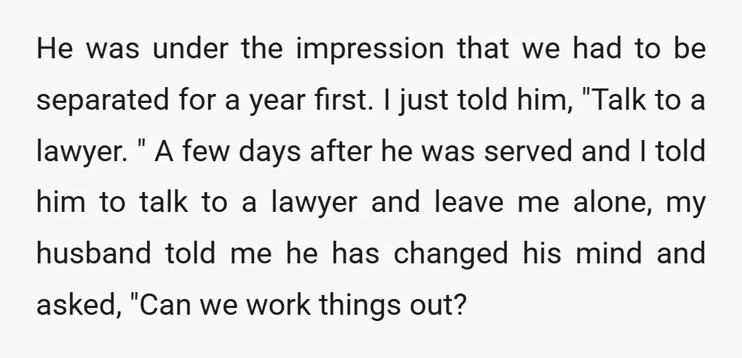 He was under the impression that we had to be separated for a year first. I just told him, "Talk to a lawyer. " A few days after he was...