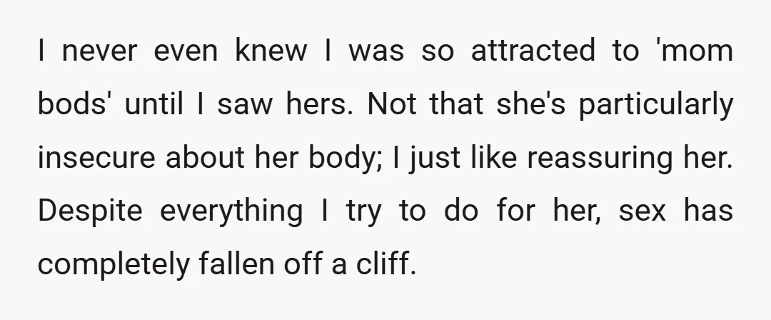 I never even knew I was so attracted to 'mom bods' until I saw hers. Not that she's particularly insecure about her body; I just like reassuring her. Despite everything...