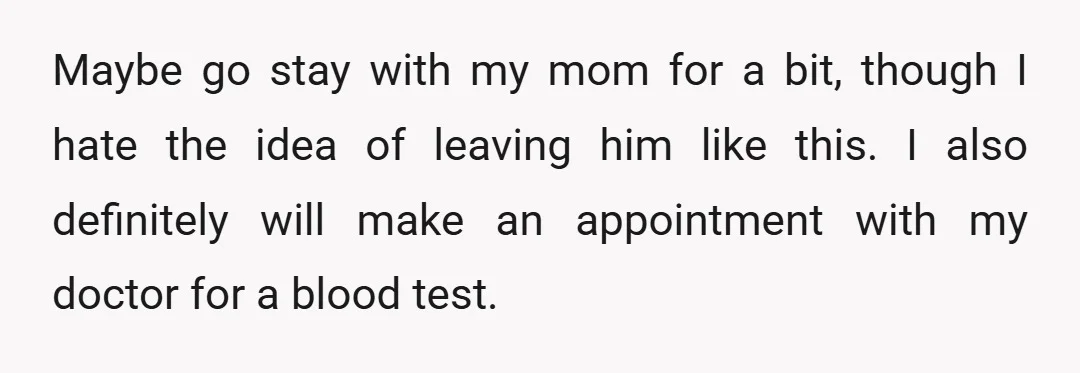 Maybe go stay with my mom for a bit, though I hate the idea of leaving him like this. I also definitely will make an appointment with my doctor for...