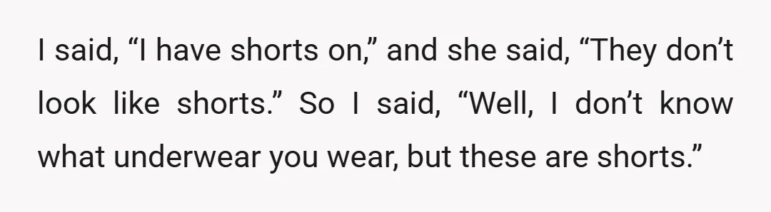 I said, “I have shorts on,” and she said, “They don’t look like shorts.” So I said, “Well, I don’t know what underwear you wear, but these are shorts.”