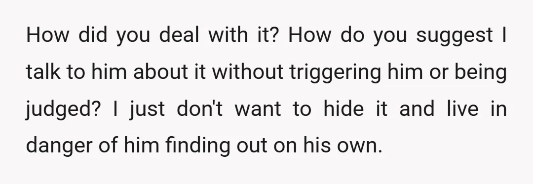 How did you deal with it? How do you suggest I talk to him about it without triggering him or being judged? I just don't want to hide it and...