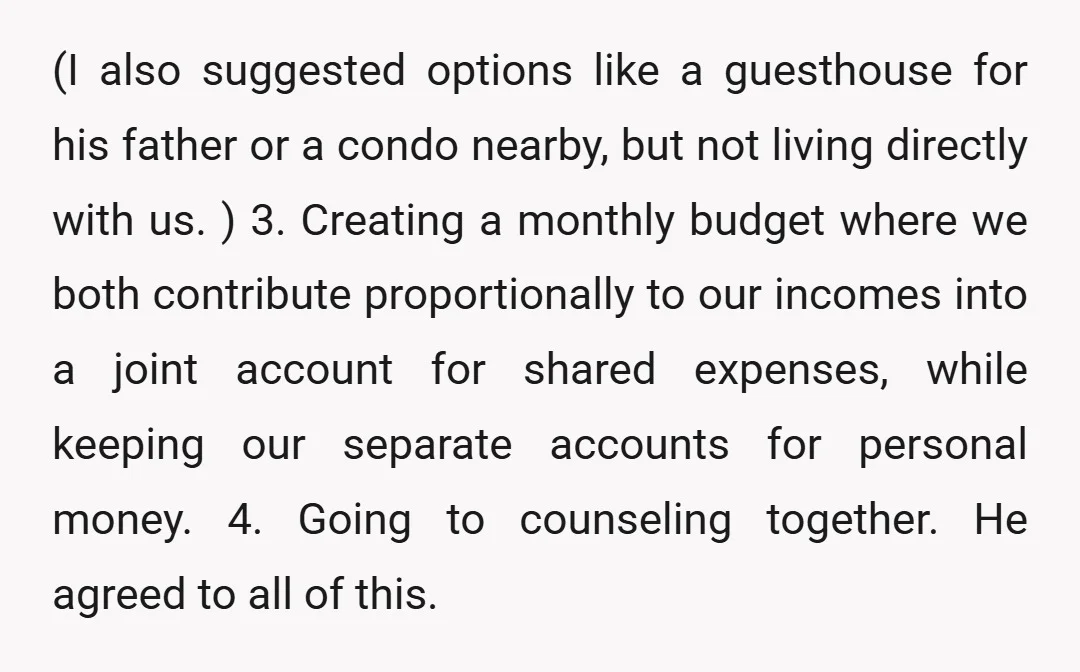 (I also suggested options like a guesthouse for his father or a condo nearby, but not living directly with us. ) 3. Creating a monthly budget where we both contribute...