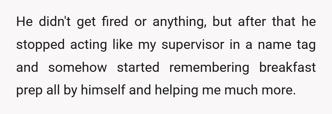 He didn't get fired or anything, but after that he stopped acting like my supervisor in a name tag and somehow started remembering breakfast prep all by himself and helping...