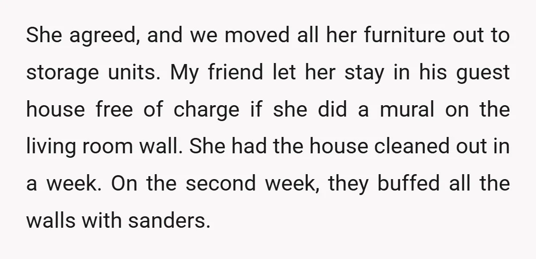 She agreed, and we moved all her furniture out to storage units. My friend let her stay in his guest house free of charge if she did a mural on...