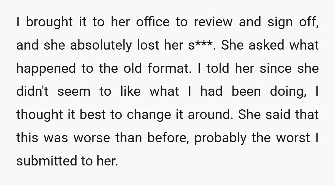 I brought it to her office to review and sign off, and she absolutely lost her s***. She asked what happened to the old format. I told her since she...