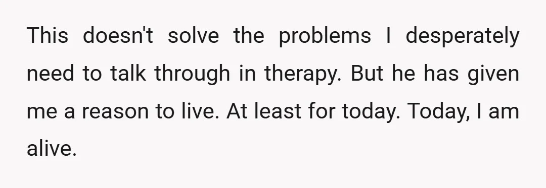 This doesn't solve the problems I desperately need to talk through in therapy. But he has given me a reason to live. At least for today. Today, I am alive.