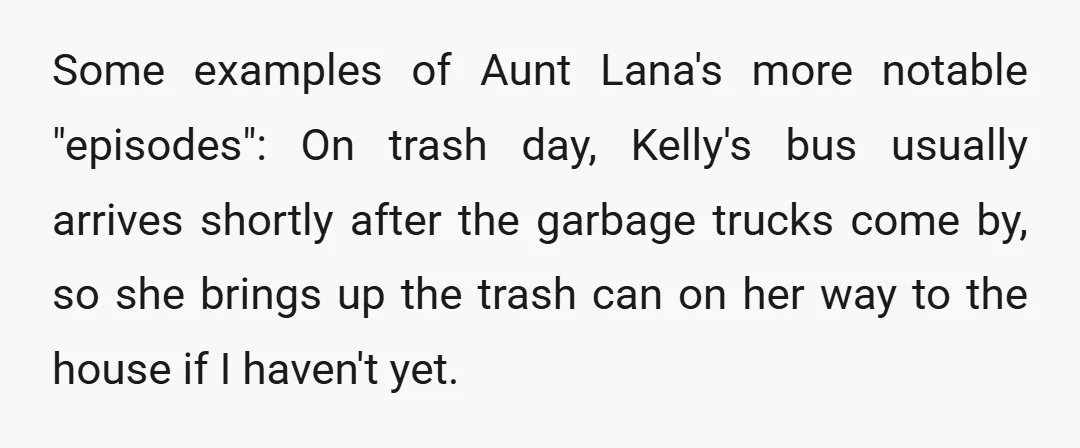 Some examples of Aunt Lana's more notable "episodes": On trash day, Kelly's bus usually arrives shortly after the garbage trucks come by, so she brings up the trash can on...