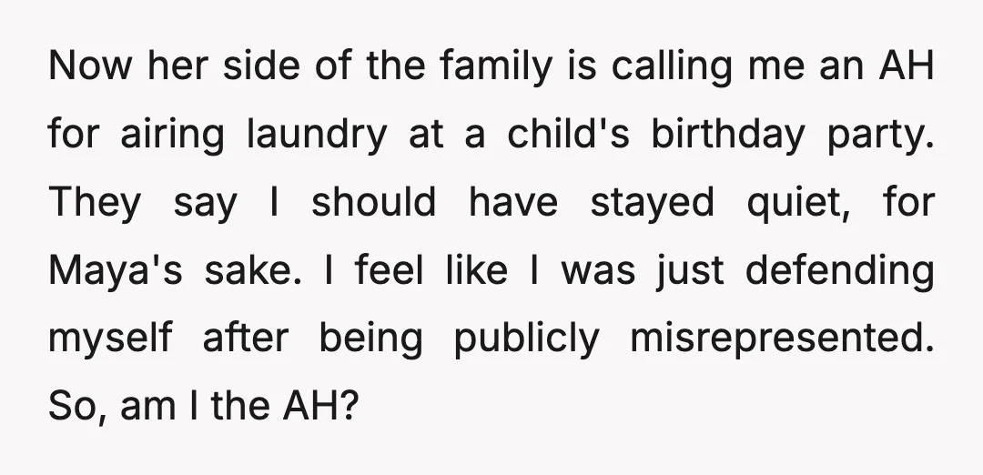 Now her side of the family is calling me an AH for airing laundry at a child's birthday party. They say I should have stayed quiet, for Maya's sake. I...