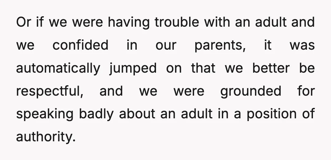 Or if we were having trouble with an adult and we confided in our parents, it was automatically jumped on that we better be respectful, and we were grounded for...