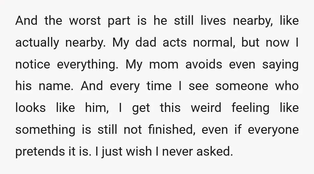 And the worst part is he still lives nearby, like actually nearby. My dad acts normal, but now I notice everything. My mom avoids even saying his name. And every...