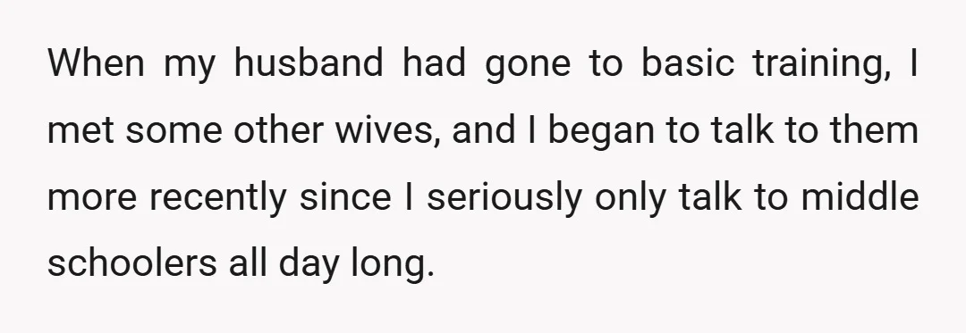 When my husband had gone to basic training, I met some other wives, and I began to talk to them more recently since I seriously only talk to middle schoolers...
