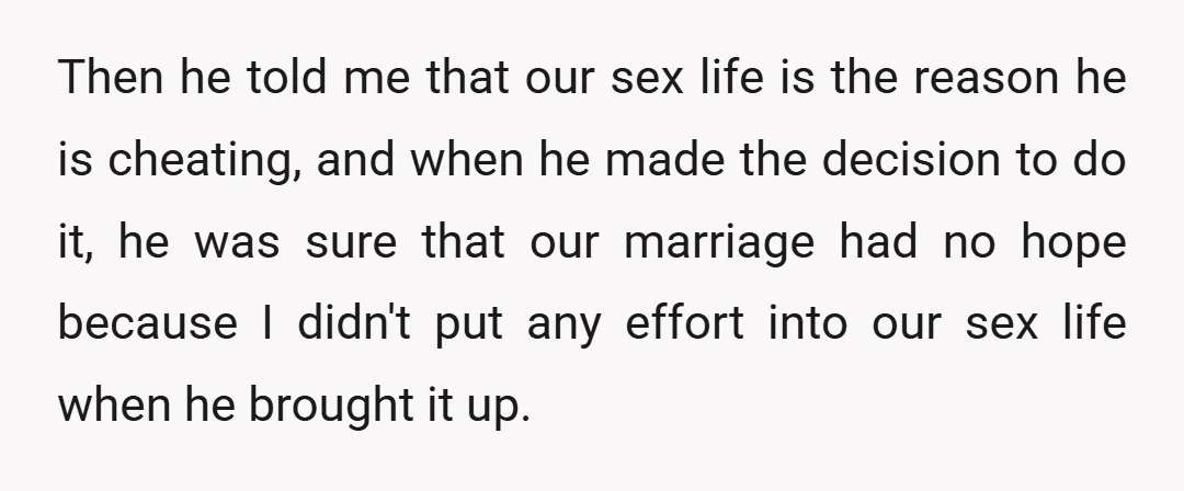 Then he told me that our sex life is the reason he is cheating, and when he made the decision to do it, he was sure that our marriage had...