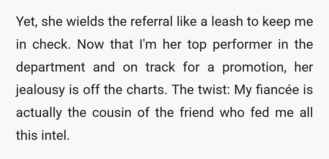 Yet, she wields the referral like a leash to keep me in check. Now that I'm her top performer in the department and on track for a promotion, her jealousy...