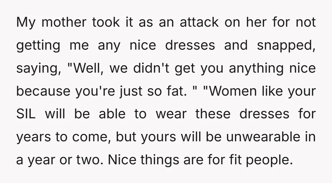My mother took it as an attack on her for not getting me any nice dresses and snapped, saying, "Well, we didn't get you anything nice because you're just so...