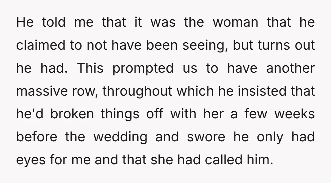 He told me that it was the woman that he claimed to not have been seeing, but turns out he had. This prompted us to have another massive row, throughout...