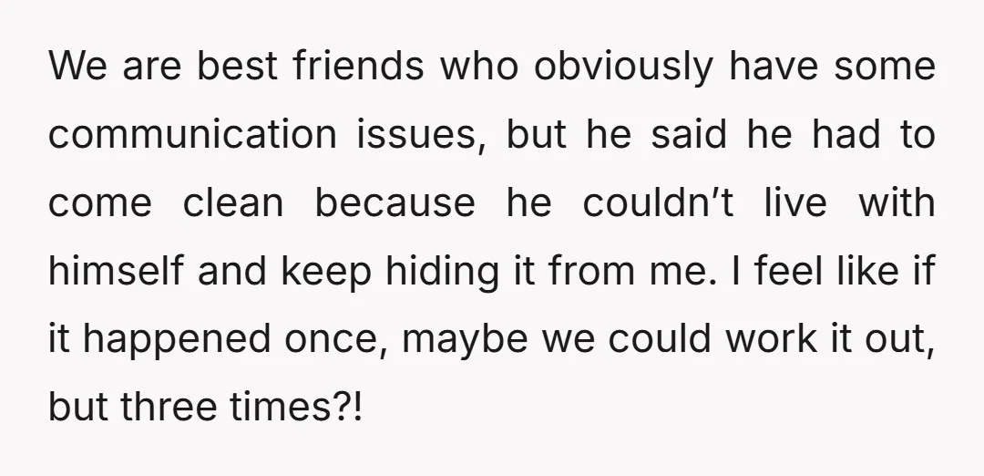 We are best friends who obviously have some communication issues, but he said he had to come clean because he couldn’t live with himself and keep hiding it from me....