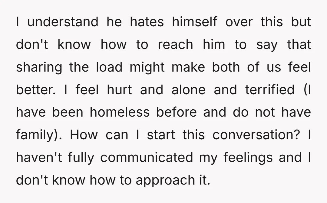 I understand he hates himself over this but don't know how to reach him to say that sharing the load might make both of us feel better. I feel hurt...