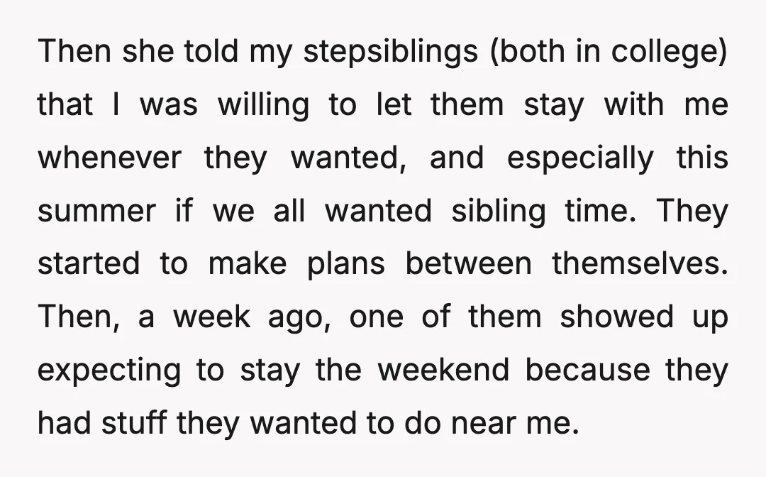 Then she told my stepsiblings (both in college) that I was willing to let them stay with me whenever they wanted, and especially this summer if we all wanted sibling...