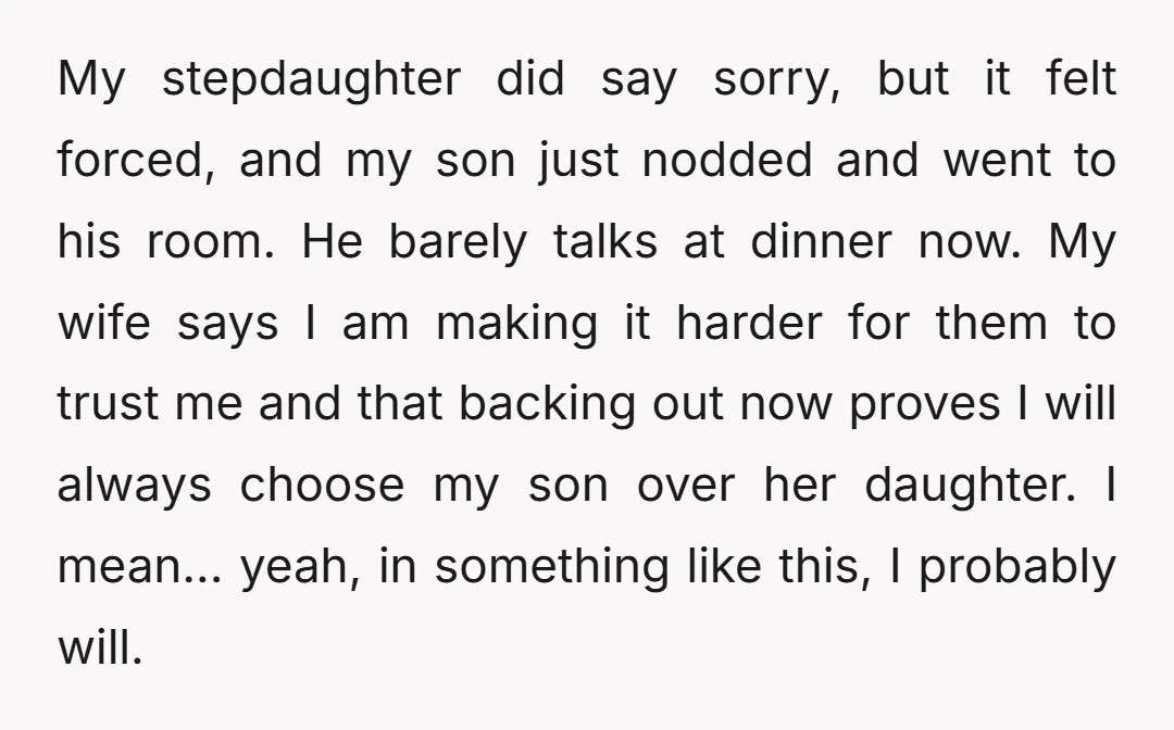 My stepdaughter did say sorry, but it felt forced, and my son just nodded and went to his room. He barely talks at dinner now. My wife says I am...