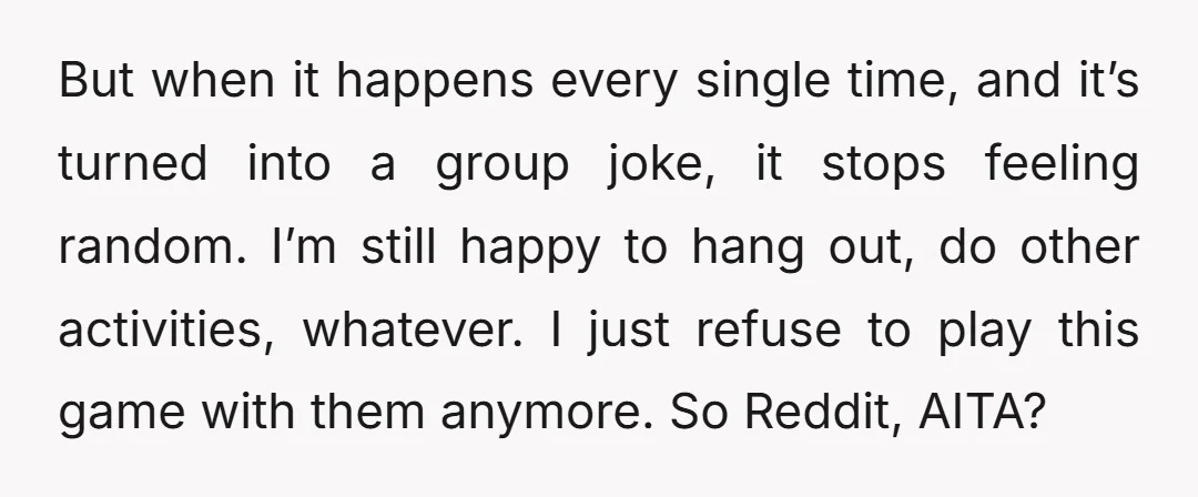 But when it happens every single time, and it’s turned into a group joke, it stops feeling random. I’m still happy to hang out, do other activities, whatever. I just...