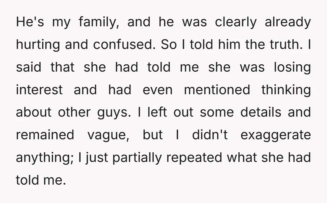 He's my family, and he was clearly already hurting and confused. So I told him the truth. I said that she had told me she was losing interest and had...