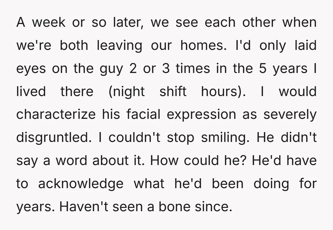 A week or so later, we see each other when we're both leaving our homes. I'd only laid eyes on the guy 2 or 3 times in the 5 years...