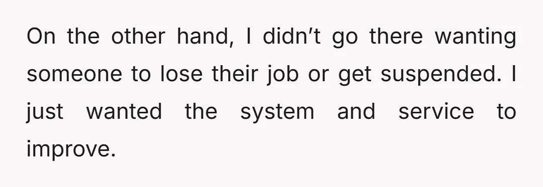 On the other hand, I didn’t go there wanting someone to lose their job or get suspended. I just wanted the system and service to improve.